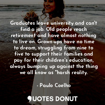 Graduates leave university and can't find a job. Old people reach retirement and have almost nothing to live on. Grown-ups have no time to dream, struggling from nine to five to support their families and pay for their children's education, always bumping up against the thing we all know as "harsh reality.