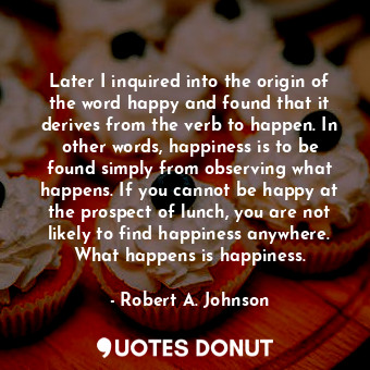 Later I inquired into the origin of the word happy and found that it derives from the verb to happen. In other words, happiness is to be found simply from observing what happens. If you cannot be happy at the prospect of lunch, you are not likely to find happiness anywhere. What happens is happiness.