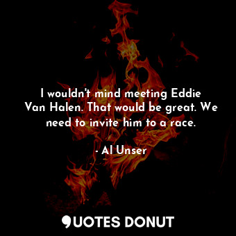 I wouldn&#39;t mind meeting Eddie Van Halen. That would be great. We need to invite him to a race.