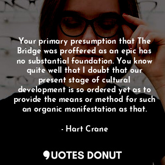 Your primary presumption that The Bridge was proffered as an epic has no substantial foundation. You know quite well that I doubt that our present stage of cultural development is so ordered yet as to provide the means or method for such an organic manifestation as that.