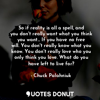 So if reality is all a spell, and you don't really want what you think you want... If you have no free will. You don't really know what you know. You don't really love who you only think you love. What do you have left to live for?