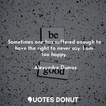 Sometimes one has suffered enough to have the right to never say: I am too happy.