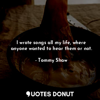  I wrote songs all my life, where anyone wanted to hear them or not.... - Tommy Shaw - Quotes Donut