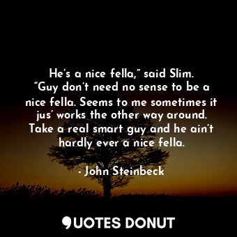 He’s a nice fella,” said Slim. “Guy don’t need no sense to be a nice fella. Seems to me sometimes it jus’ works the other way around. Take a real smart guy and he ain’t hardly ever a nice fella.