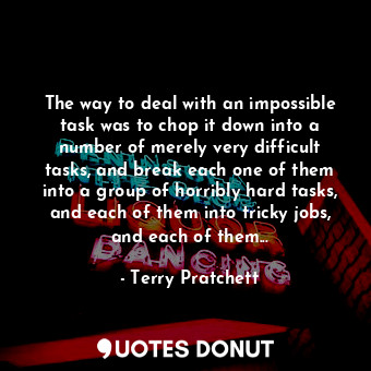 The way to deal with an impossible task was to chop it down into a number of merely very difficult tasks, and break each one of them into a group of horribly hard tasks, and each of them into tricky jobs, and each of them...