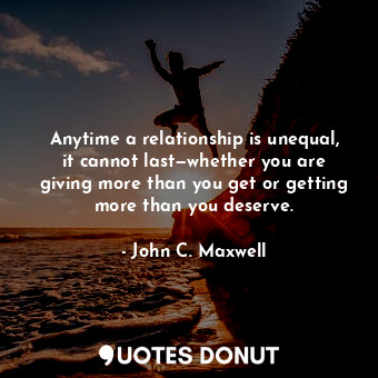 Anytime a relationship is unequal, it cannot last—whether you are giving more than you get or getting more than you deserve.