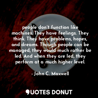 people don’t function like machines. They have feelings. They think. They have problems, hopes, and dreams. Though people can be managed, they would much rather be led. And when they are led, they perform at a much higher level.