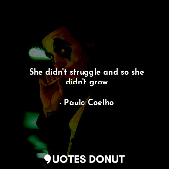 She didn't struggle and so she didn't grow