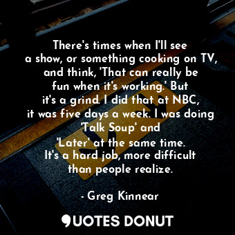 There&#39;s times when I&#39;ll see a show, or something cooking on TV, and think, &#39;That can really be fun when it&#39;s working.&#39; But it&#39;s a grind. I did that at NBC, it was five days a week. I was doing &#39;Talk Soup&#39; and &#39;Later&#39; at the same time. It&#39;s a hard job, more difficult than people realize.