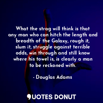 What the strag will think is that any man who can hitch the length and breadth of the Galaxy, rough it, slum it, struggle against terrible odds, win through and still know where his towel is, is clearly a man to be reckoned with.