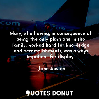 Mary, who having, in consequence of being the only plain one in the family, worked hard for knowledge and accomplishments, was always impatient for display.