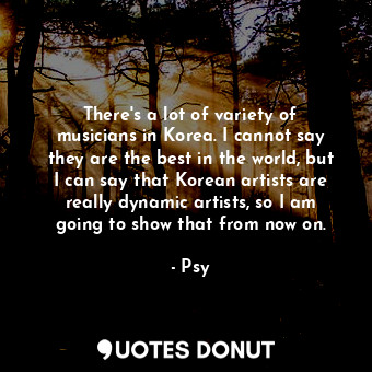 There&#39;s a lot of variety of musicians in Korea. I cannot say they are the best in the world, but I can say that Korean artists are really dynamic artists, so I am going to show that from now on.