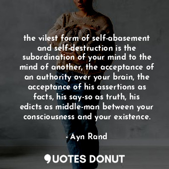the vilest form of self-abasement and self-destruction is the subordination of your mind to the mind of another, the acceptance of an authority over your brain, the acceptance of his assertions as facts, his say-so as truth, his edicts as middle-man between your consciousness and your existence.