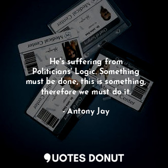  He&#39;s suffering from Politicians&#39; Logic. Something must be done, this is ... - Antony Jay - Quotes Donut
