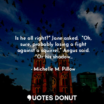 Is he all right?" Jane asked. 	"Oh, sure, probably losing a fight against a squirrel," Angus said. 	"Or his shadow...
