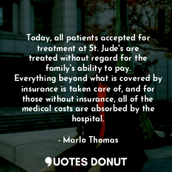 Today, all patients accepted for treatment at St. Jude&#39;s are treated without regard for the family&#39;s ability to pay. Everything beyond what is covered by insurance is taken care of, and for those without insurance, all of the medical costs are absorbed by the hospital.