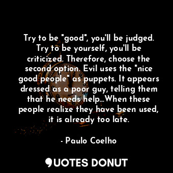 Try to be "good", you'll be judged. Try to be yourself, you'll be criticized. Therefore, choose the second option. Evil uses the "nice good people" as puppets. It appears dressed as a poor guy, telling them that he needs help...When these people realize they have been used, it is already too late.