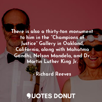 There is also a thirty-ton monument to him in the “Champions of Justice” Gallery in Oakland, California, along with Mahatma Gandhi, Nelson Mandela, and Dr. Martin Luther King Jr.