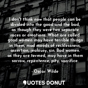 I don't think now that people can be divided into the good and the bad, as though they were two separate races or creations. What are called good women may have terrible things in them, mad moods of recklessness, assertion, jealousy, sin. Bad women. as they are termed, may have in them sorrow, repentence, pity, sacrifice.