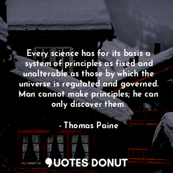 Every science has for its basis a system of principles as fixed and unalterable as those by which the universe is regulated and governed. Man cannot make principles; he can only discover them.