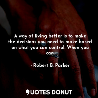 A way of living better is to make the decisions you need to make based on what you can control. When you can.