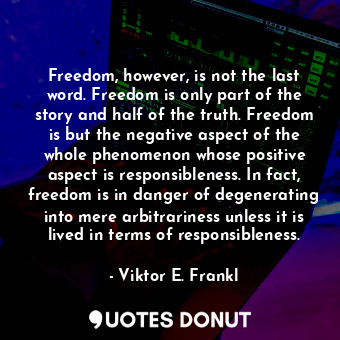 Freedom, however, is not the last word. Freedom is only part of the story and half of the truth. Freedom is but the negative aspect of the whole phenomenon whose positive aspect is responsibleness. In fact, freedom is in danger of degenerating into mere arbitrariness unless it is lived in terms of responsibleness.