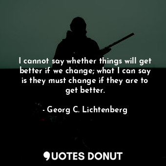 I cannot say whether things will get better if we change; what I can say is they must change if they are to get better.