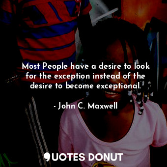 Most People have a desire to look for the exception instead of the desire to become exceptional.