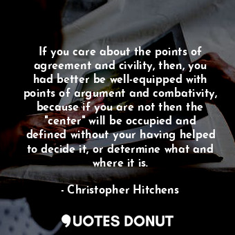 If you care about the points of agreement and civility, then, you had better be well-equipped with points of argument and combativity, because if you are not then the "center" will be occupied and defined without your having helped to decide it, or determine what and where it is.