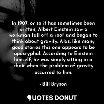 In 1907, or so it has sometimes been written, Albert Einstein saw a workman fall off a roof and began to think about gravity. Alas, like many good stories this one appears to be apocryphal. According to Einstein himself, he was simply sitting in a chair when the problem of gravity occurred to him.
