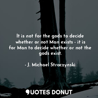 It is not for the gods to decide whether or not Man exists - it is for Man to decide whether or not the gods exist.