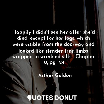  Happily I didn't see her after she'd died, except for her legs, which were visib... - Arthur Golden - Quotes Donut