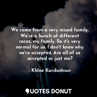 We come from a very mixed family. We&#39;re a bunch of different races, my family. So it&#39;s very normal for us. I don&#39;t know why we&#39;re accepted. Are all of us accepted or just me?