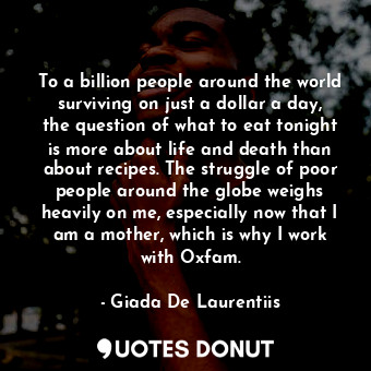 To a billion people around the world surviving on just a dollar a day, the question of what to eat tonight is more about life and death than about recipes. The struggle of poor people around the globe weighs heavily on me, especially now that I am a mother, which is why I work with Oxfam.