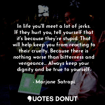 In life you'll meet a lot of jerks. If they hurt you, tell yourself that it's because they're stupid. That will help keep you from reacting to their cruelty. Because there is nothing worse than bitterness and vengeance... Always keep your dignity and be true to yourself.