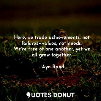 Here, we trade achievements, not failures—values, not needs. We’re free of one another, yet we all grow together.