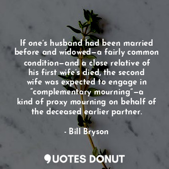 If one’s husband had been married before and widowed—a fairly common condition—and a close relative of his first wife’s died, the second wife was expected to engage in “complementary mourning”—a kind of proxy mourning on behalf of the deceased earlier partner.