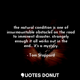 the natural condition is one of insurmountable obstacles on the road to imminent disaster. strangely enough it all works out in the end... it's a mystery.