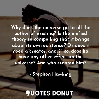 Why does the universe go to all the bother of existing? Is the unified theory so compelling that it brings about its own existence? Or does it need a creator, and, if so, does he have any other effect on the universe? And who created him?