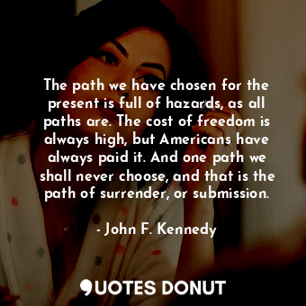 The path we have chosen for the present is full of hazards, as all paths are. The cost of freedom is always high, but Americans have always paid it. And one path we shall never choose, and that is the path of surrender, or submission.