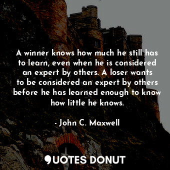 A winner knows how much he still has to learn, even when he is considered an expert by others. A loser wants to be considered an expert by others before he has learned enough to know how little he knows.