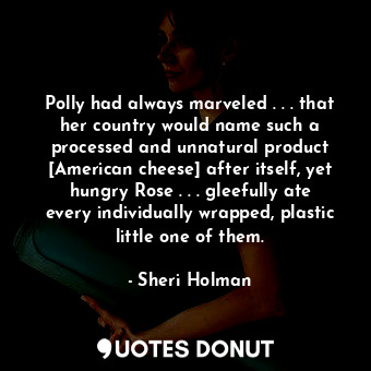 Polly had always marveled . . . that her country would name such a processed and unnatural product [American cheese] after itself, yet hungry Rose . . . gleefully ate every individually wrapped, plastic little one of them.