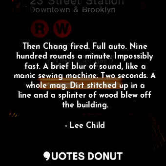 Then Chang fired. Full auto. Nine hundred rounds a minute. Impossibly fast. A brief blur of sound, like a manic sewing machine. Two seconds. A whole mag. Dirt stitched up in a line and a splinter of wood blew off the building.