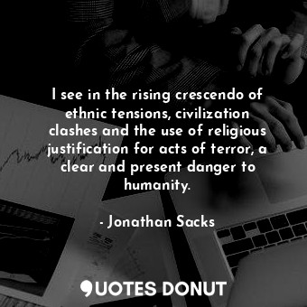 I see in the rising crescendo of ethnic tensions, civilization clashes and the use of religious justification for acts of terror, a clear and present danger to humanity.