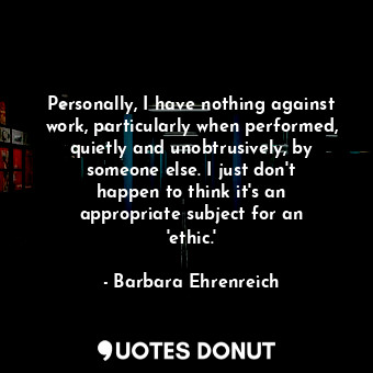 Personally, I have nothing against work, particularly when performed, quietly and unobtrusively, by someone else. I just don&#39;t happen to think it&#39;s an appropriate subject for an &#39;ethic.&#39;