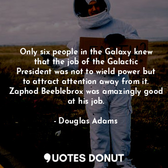 Only six people in the Galaxy knew that the job of the Galactic President was not to wield power but to attract attention away from it. Zaphod Beeblebrox was amazingly good at his job.