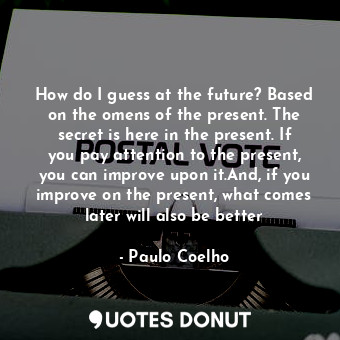 How do I guess at the future? Based on the omens of the present. The secret is here in the present. If you pay attention to the present, you can improve upon it.And, if you improve on the present, what comes later will also be better