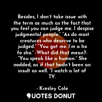 Besides, I don’t take issue with the term as much as the fact that you feel you can judge me. I despise judgmental people.” “As do most creatures who deserve to be judged.” “You got me. I’m a ho fo sho.” -What did that mean?- “You speak like a human.” She nodded, as if that hadn’t been an insult as well. “I watch a lot of TV.