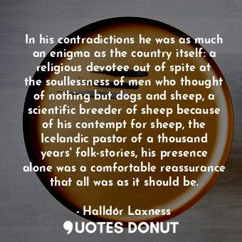 In his contradictions he was as much an enigma as the country itself: a religious devotee out of spite at the soullessness of men who thought of nothing but dogs and sheep, a scientific breeder of sheep because of his contempt for sheep, the Icelandic pastor of a thousand years' folk-stories, his presence alone was a comfortable reassurance that all was as it should be.