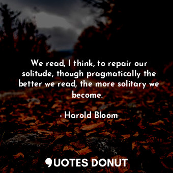  We read, I think, to repair our solitude, though pragmatically the better we rea... - Harold Bloom - Quotes Donut